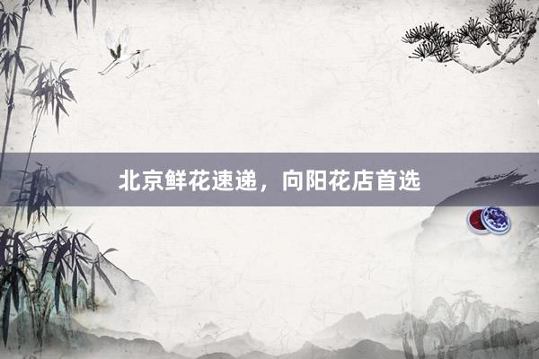 北京鲜花速递，向阳花店首选